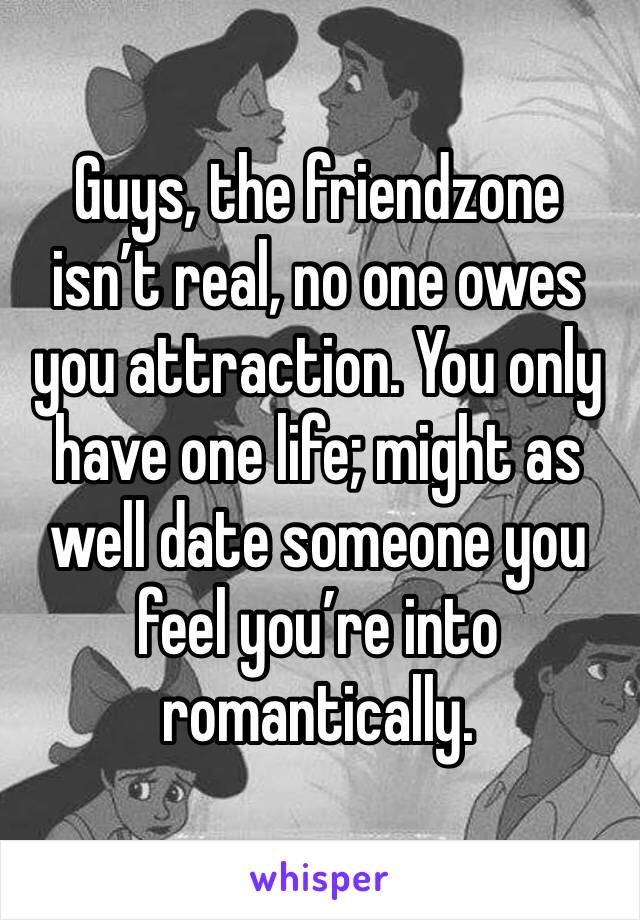 Guys, the friendzone isn’t real, no one owes you attraction. You only have one life; might as well date someone you feel you’re into romantically.
