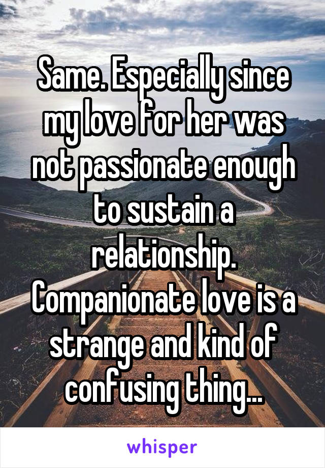 Same. Especially since my love for her was not passionate enough to sustain a relationship. Companionate love is a strange and kind of confusing thing...
