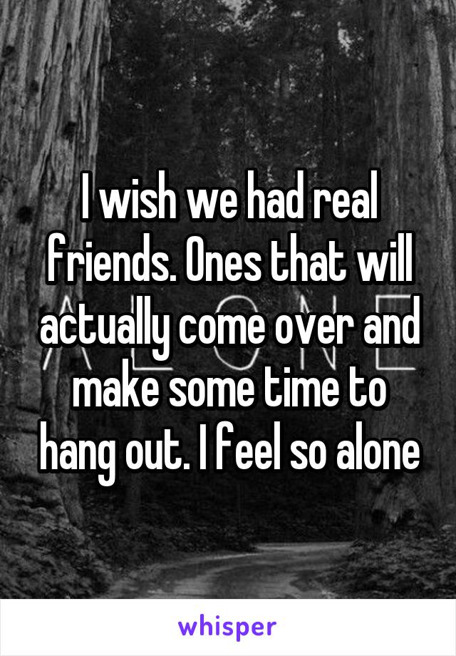 I wish we had real friends. Ones that will actually come over and make some time to hang out. I feel so alone