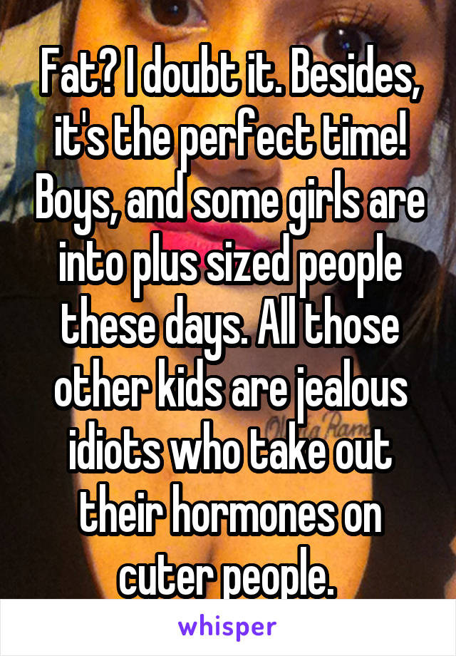 Fat? I doubt it. Besides, it's the perfect time! Boys, and some girls are into plus sized people these days. All those other kids are jealous idiots who take out their hormones on cuter people. 