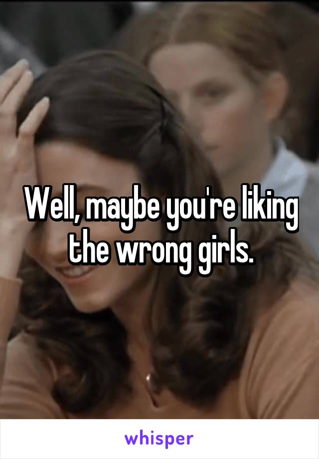Well, maybe you're liking the wrong girls.