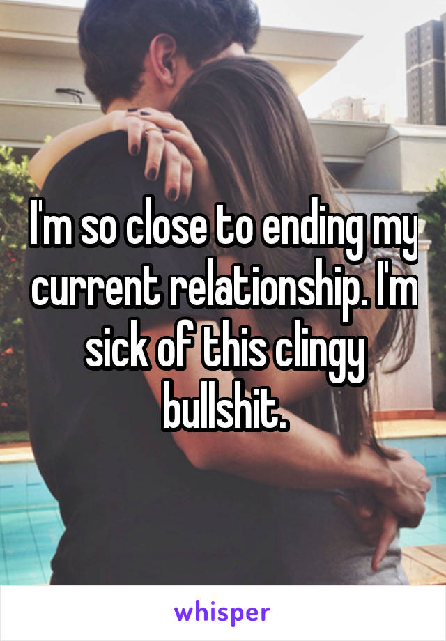 I'm so close to ending my current relationship. I'm sick of this clingy bullshit.