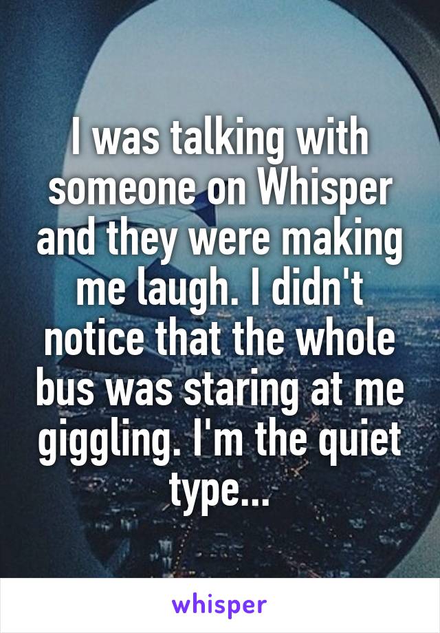 I was talking with someone on Whisper and they were making me laugh. I didn't notice that the whole bus was staring at me giggling. I'm the quiet type...