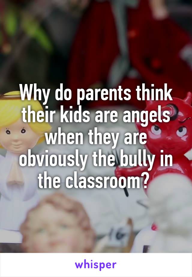 Why do parents think their kids are angels when they are obviously the bully in the classroom? 