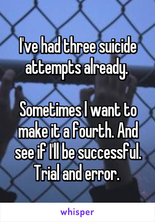 I've had three suicide attempts already. 

Sometimes I want to make it a fourth. And see if I'll be successful. Trial and error. 