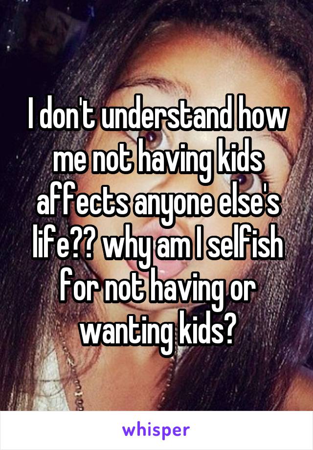 I don't understand how me not having kids affects anyone else's life?? why am I selfish for not having or wanting kids?