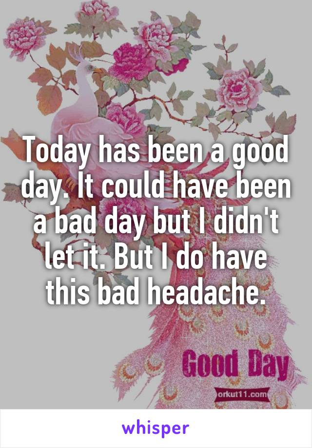 Today has been a good day. It could have been a bad day but I didn't let it. But I do have this bad headache.