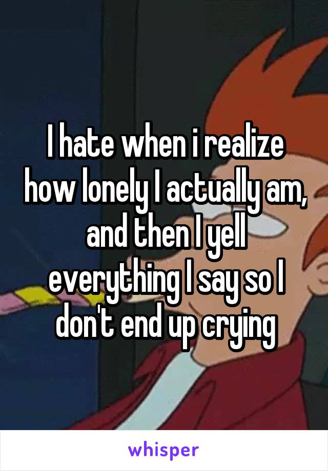 I hate when i realize how lonely I actually am, and then I yell everything I say so I don't end up crying