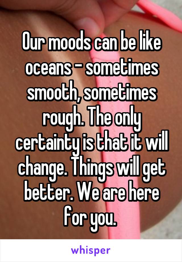 Our moods can be like oceans - sometimes smooth, sometimes rough. The only certainty is that it will change. Things will get better. We are here for you. 