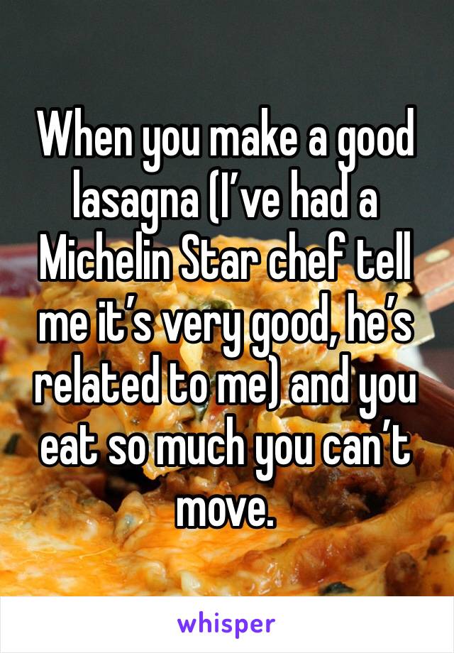 When you make a good lasagna (I’ve had a Michelin Star chef tell me it’s very good, he’s related to me) and you eat so much you can’t move. 