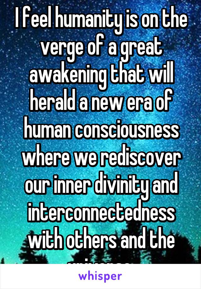 I feel humanity is on the verge of a great awakening that will herald a new era of human consciousness where we rediscover our inner divinity and interconnectedness with others and the universe.