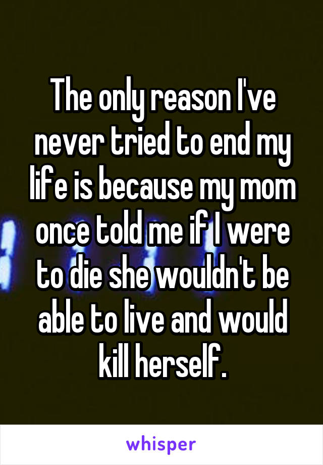 The only reason I've never tried to end my life is because my mom once told me if I were to die she wouldn't be able to live and would kill herself.