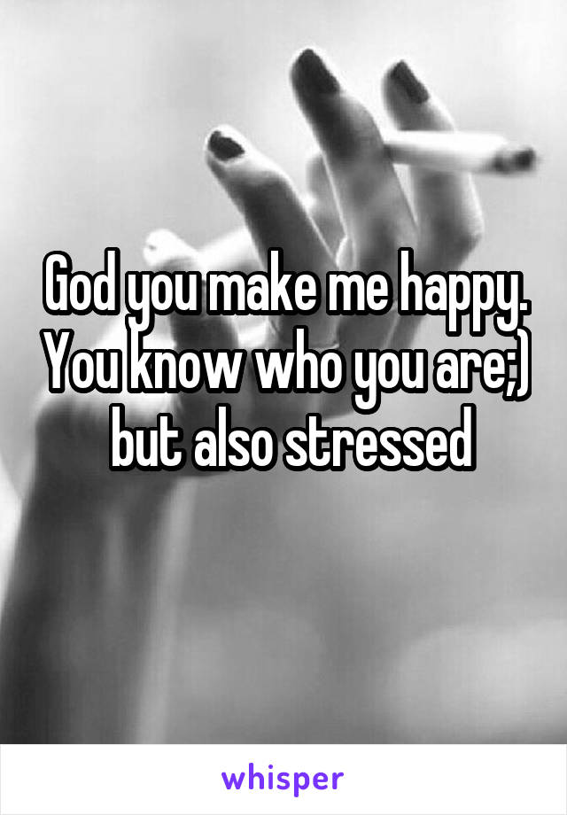 God you make me happy. You know who you are;)  but also stressed
