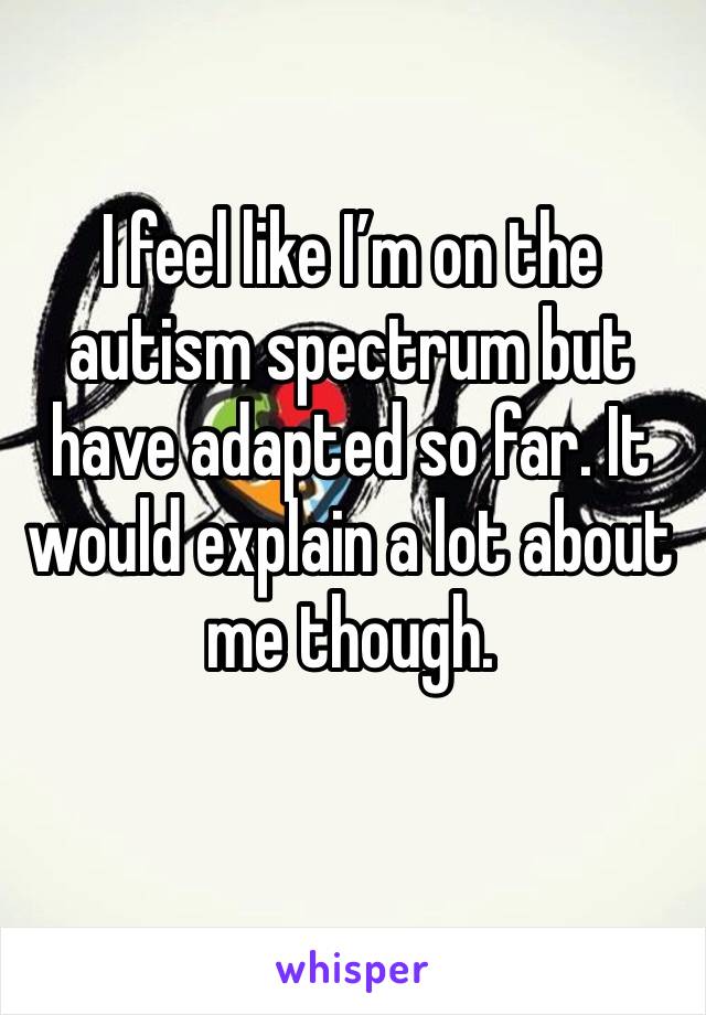 I feel like I’m on the autism spectrum but have adapted so far. It would explain a lot about me though. 