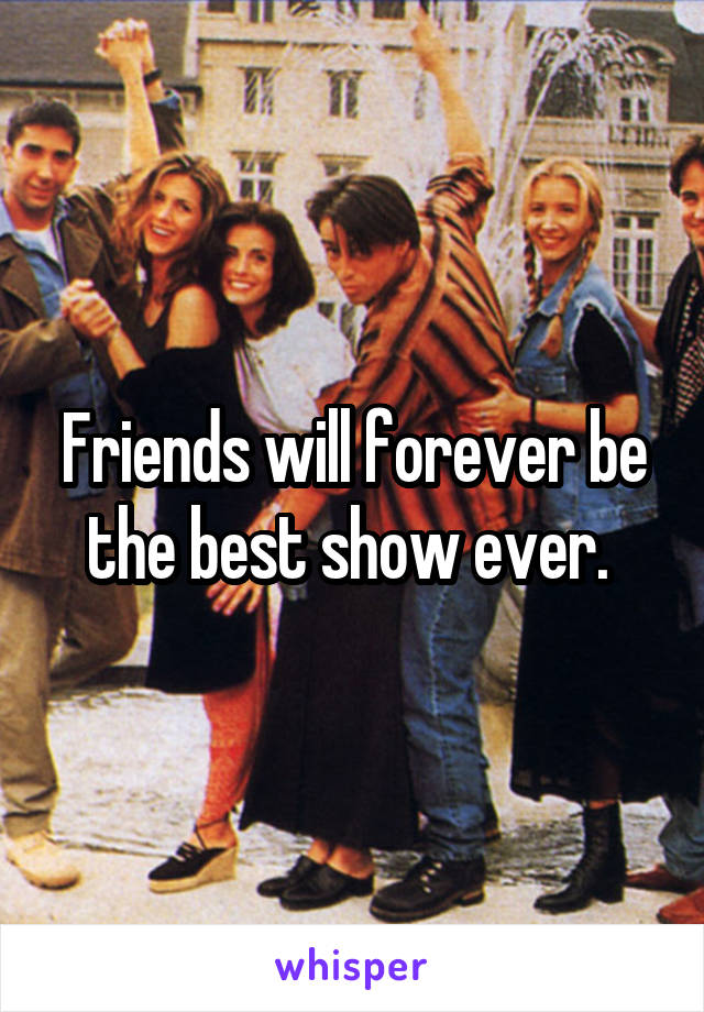Friends will forever be the best show ever. 
