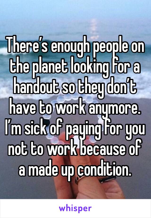 There’s enough people on the planet looking for a handout so they don’t have to work anymore. I’m sick of paying for you not to work because of a made up condition.