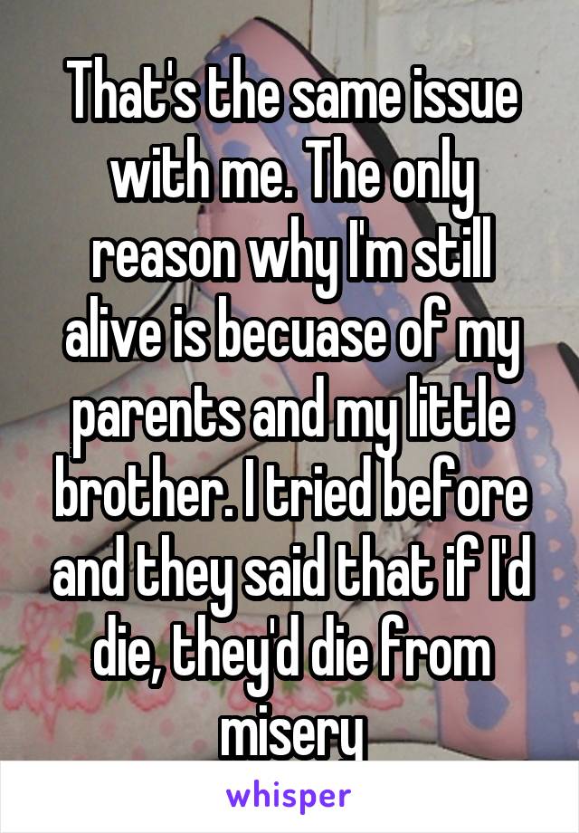 That's the same issue with me. The only reason why I'm still alive is becuase of my parents and my little brother. I tried before and they said that if I'd die, they'd die from misery