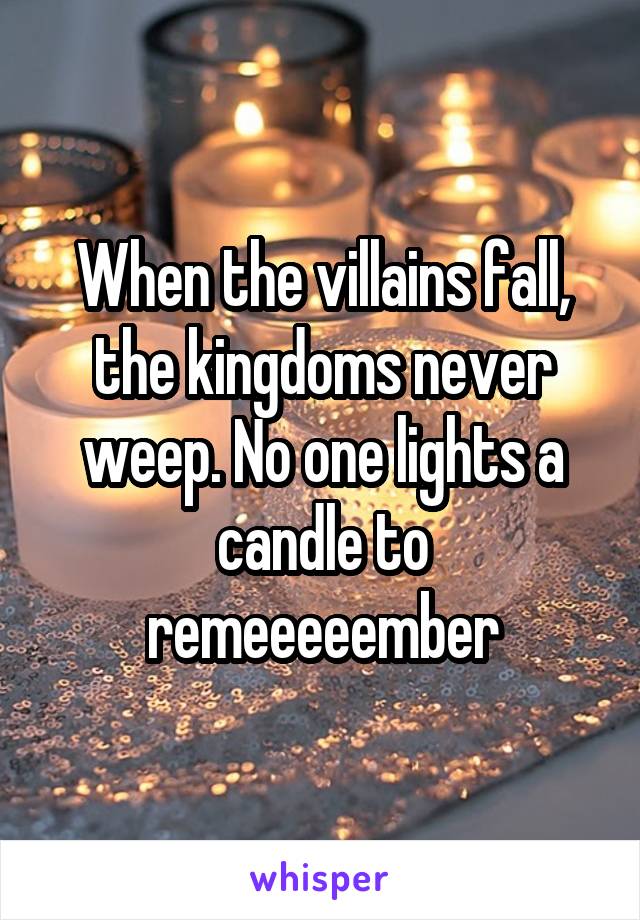 When the villains fall, the kingdoms never weep. No one lights a candle to remeeeeember