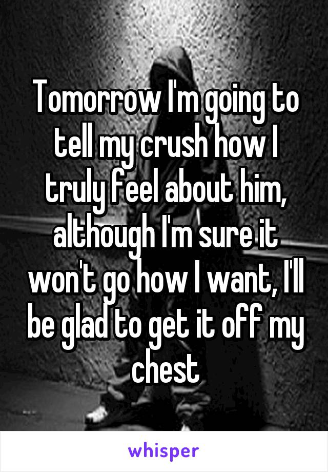 Tomorrow I'm going to tell my crush how I truly feel about him, although I'm sure it won't go how I want, I'll be glad to get it off my chest