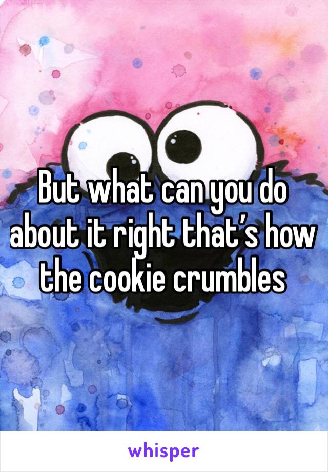 But what can you do about it right that’s how the cookie crumbles 