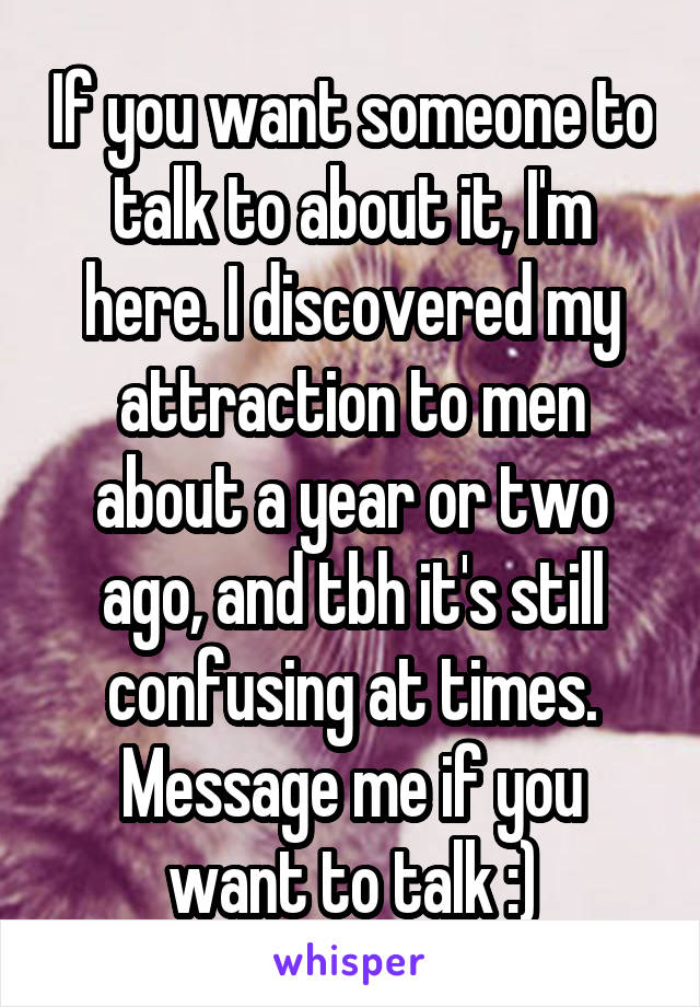 If you want someone to talk to about it, I'm here. I discovered my attraction to men about a year or two ago, and tbh it's still confusing at times. Message me if you want to talk :)