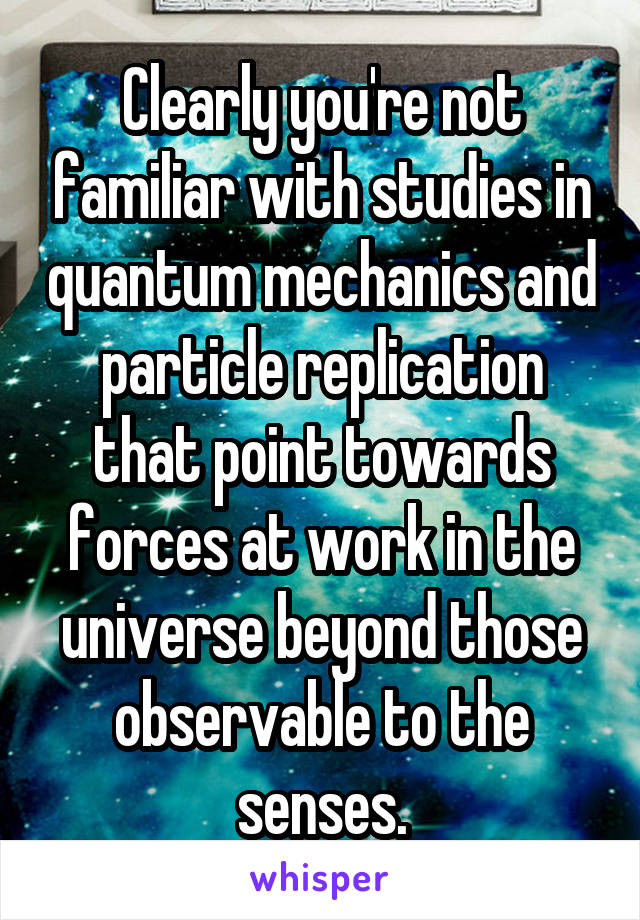 Clearly you're not familiar with studies in quantum mechanics and particle replication that point towards forces at work in the universe beyond those observable to the senses.