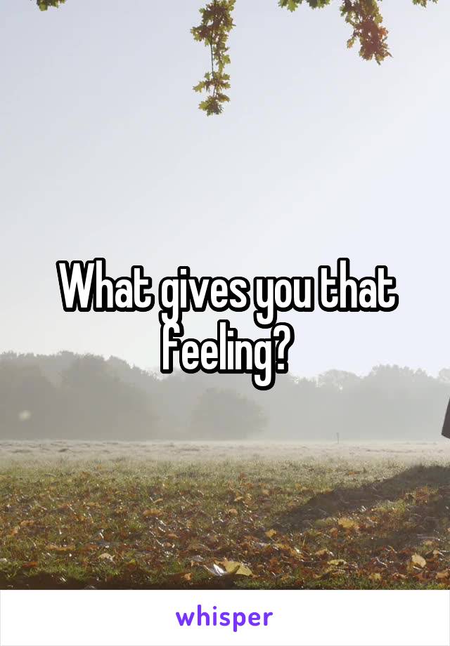 What gives you that feeling?