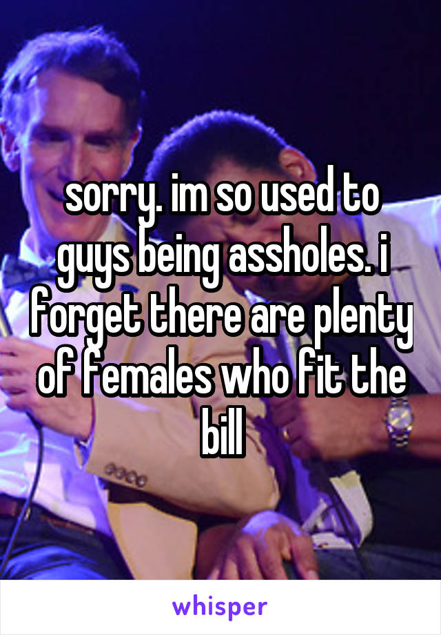 sorry. im so used to guys being assholes. i forget there are plenty of females who fit the bill