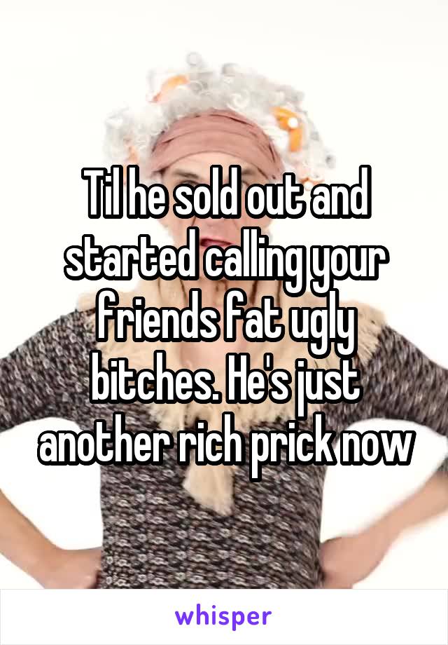 Til he sold out and started calling your friends fat ugly bitches. He's just another rich prick now