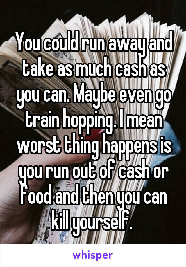 You could run away and take as much cash as you can. Maybe even go train hopping. I mean worst thing happens is you run out of cash or food and then you can kill yourself. 