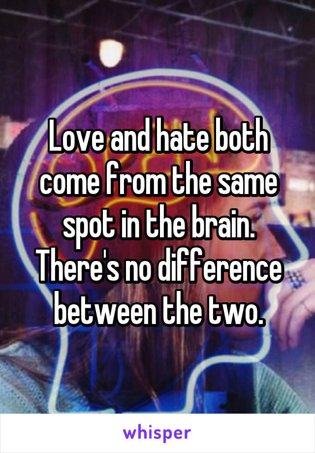 Love and hate both come from the same spot in the brain. There's no difference between the two.
