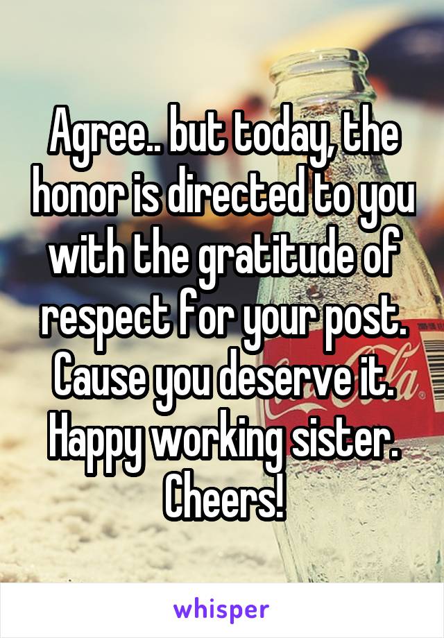 Agree.. but today, the honor is directed to you with the gratitude of respect for your post. Cause you deserve it. Happy working sister. Cheers!