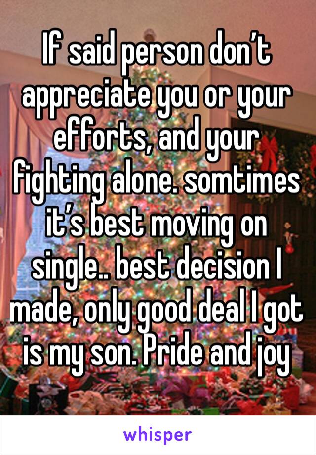 If said person don’t appreciate you or your efforts, and your fighting alone. somtimes it’s best moving on single.. best decision I made, only good deal I got is my son. Pride and joy 