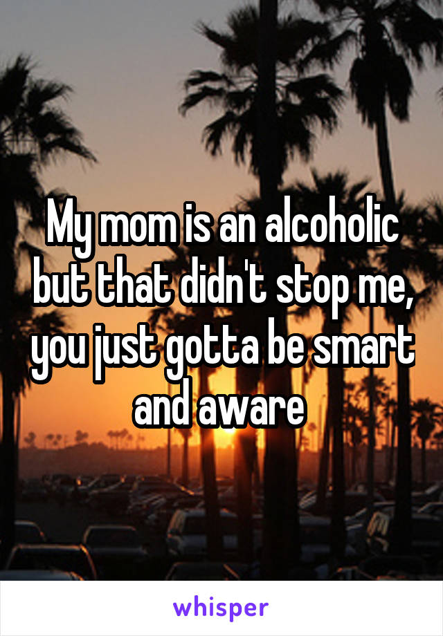 My mom is an alcoholic but that didn't stop me, you just gotta be smart and aware 