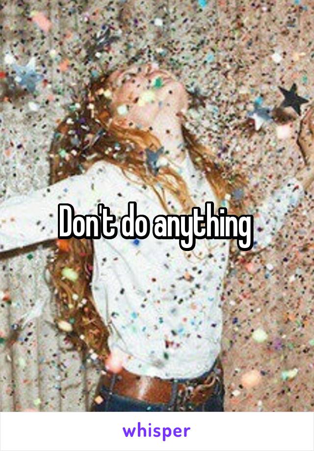 Don't do anything 