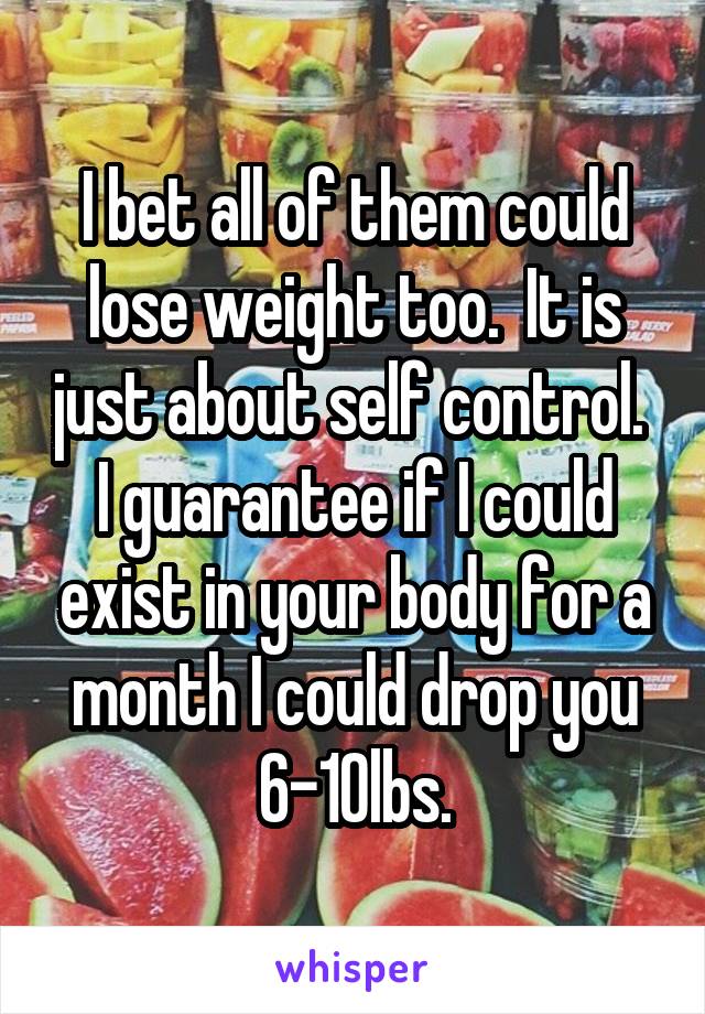 I bet all of them could lose weight too.  It is just about self control.  I guarantee if I could exist in your body for a month I could drop you 6-10lbs.