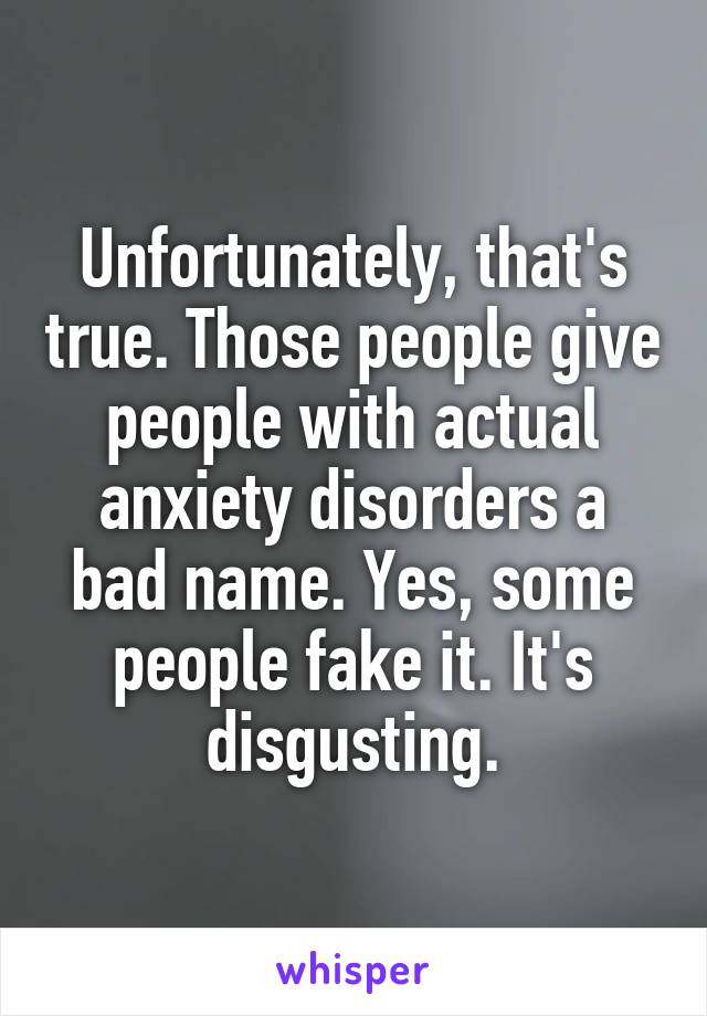 Unfortunately, that's true. Those people give people with actual anxiety disorders a bad name. Yes, some people fake it. It's disgusting.