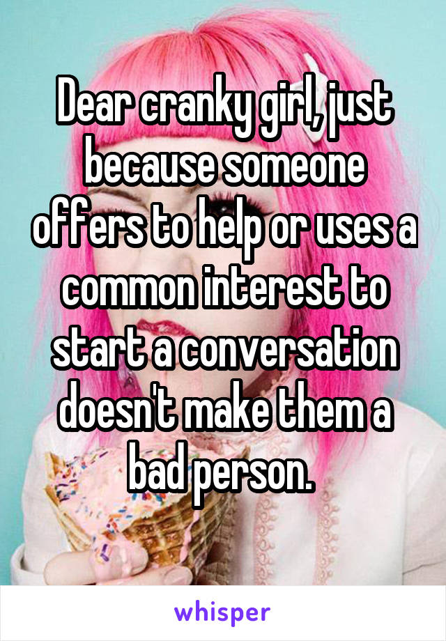 Dear cranky girl, just because someone offers to help or uses a common interest to start a conversation doesn't make them a bad person. 
