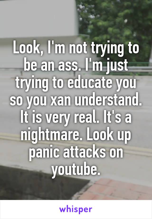 Look, I'm not trying to be an ass. I'm just trying to educate you so you xan understand. It is very real. It's a nightmare. Look up panic attacks on youtube.