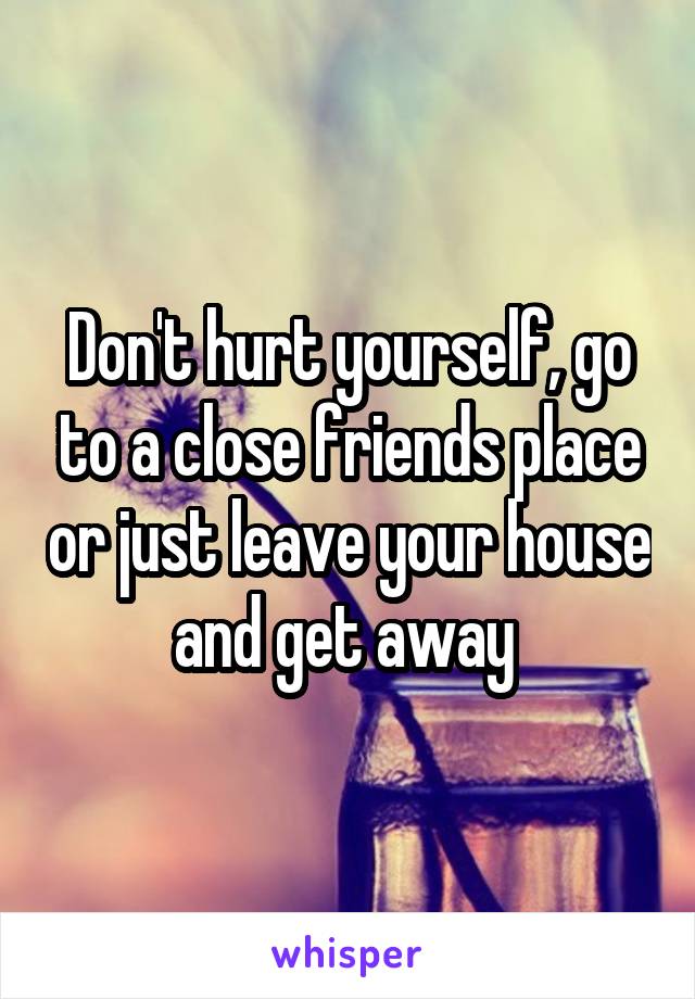 Don't hurt yourself, go to a close friends place or just leave your house and get away 