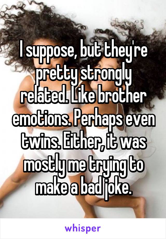 I suppose, but they're pretty strongly related. Like brother emotions. Perhaps even twins. Either, it was mostly me trying to make a bad joke.