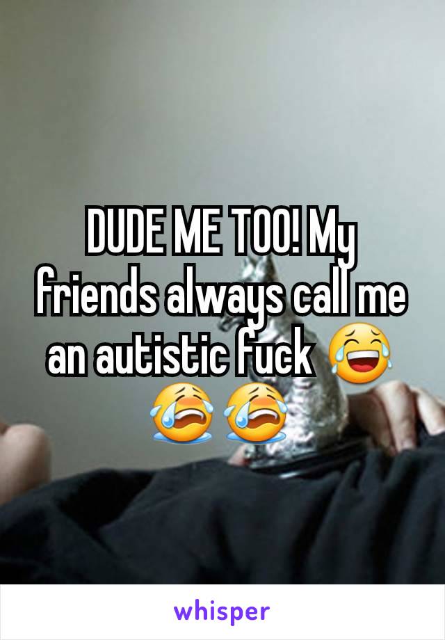 DUDE ME TOO! My friends always call me an autistic fuck 😂😭😭 