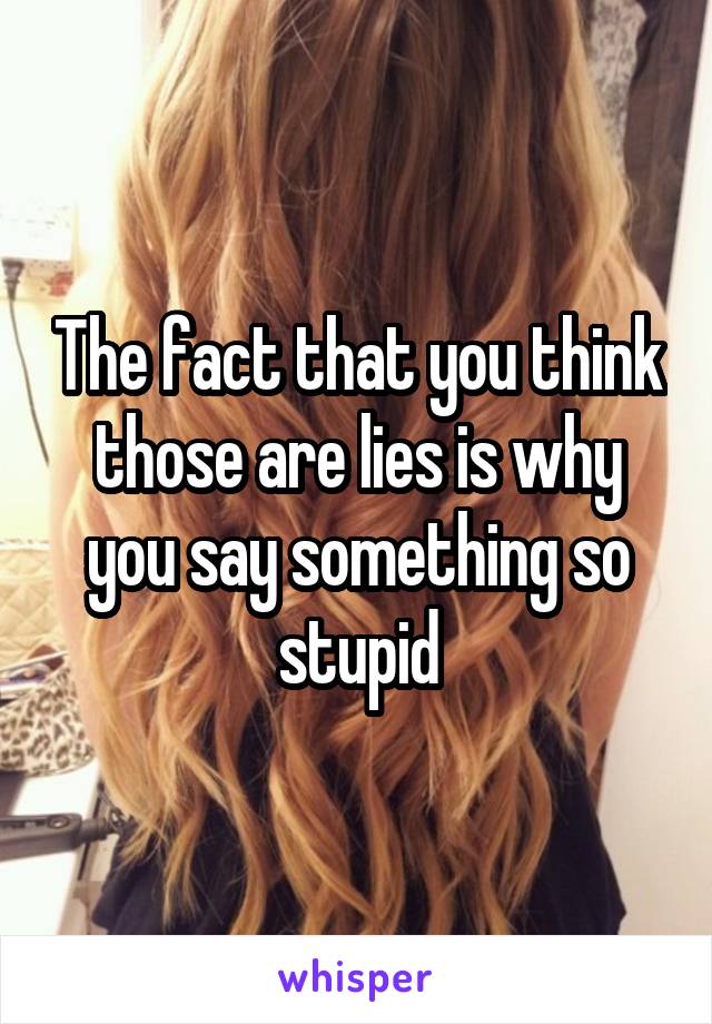 The fact that you think those are lies is why you say something so stupid