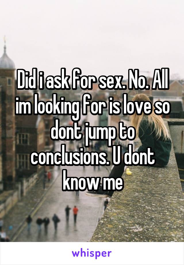 Did i ask for sex. No. All im looking for is love so dont jump to conclusions. U dont know me