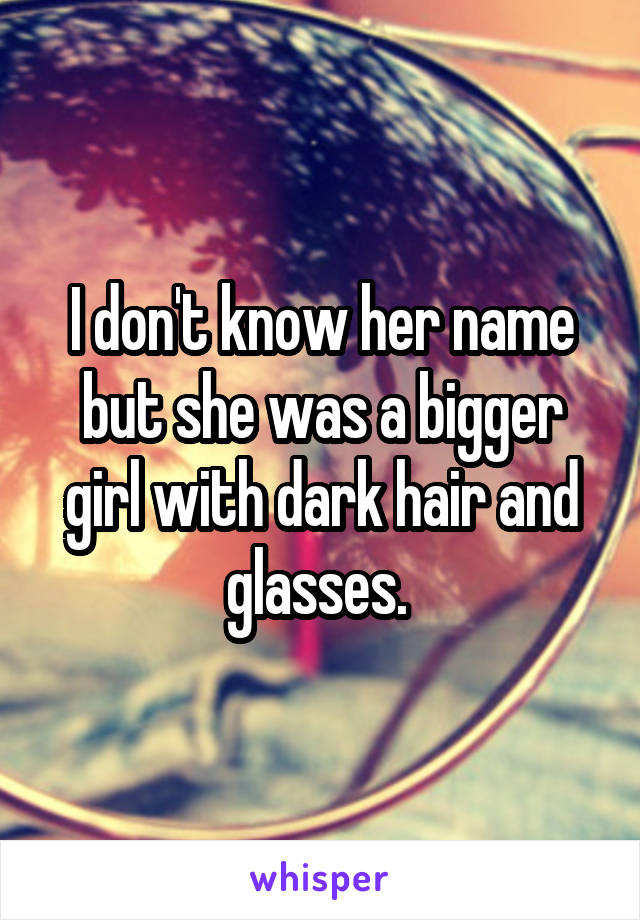 I don't know her name but she was a bigger girl with dark hair and glasses. 
