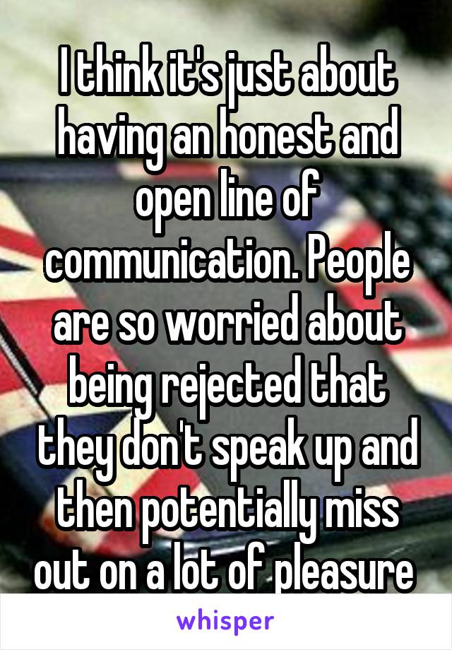 I think it's just about having an honest and open line of communication. People are so worried about being rejected that they don't speak up and then potentially miss out on a lot of pleasure 