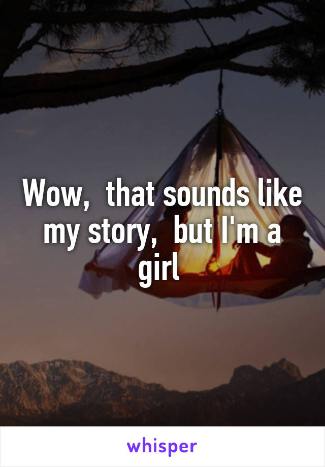Wow,  that sounds like my story,  but I'm a girl 