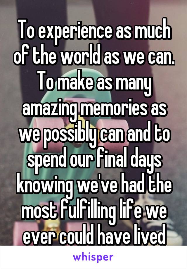 To experience as much of the world as we can. To make as many amazing memories as we possibly can and to spend our final days knowing we've had the most fulfilling life we ever could have lived