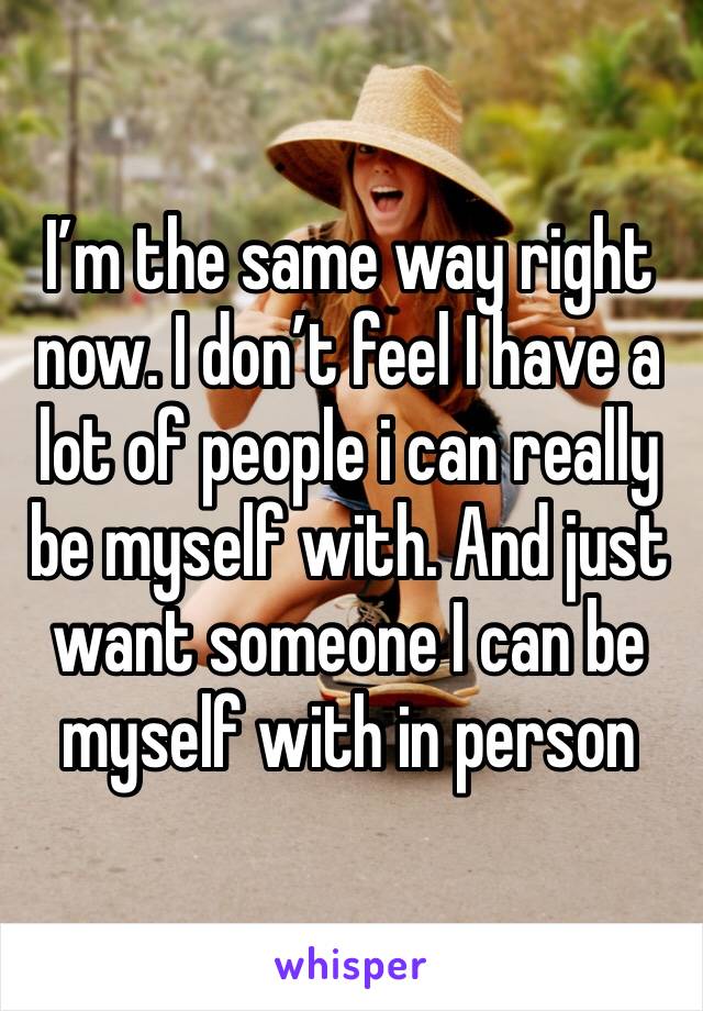 I’m the same way right now. I don’t feel I have a lot of people i can really be myself with. And just want someone I can be myself with in person