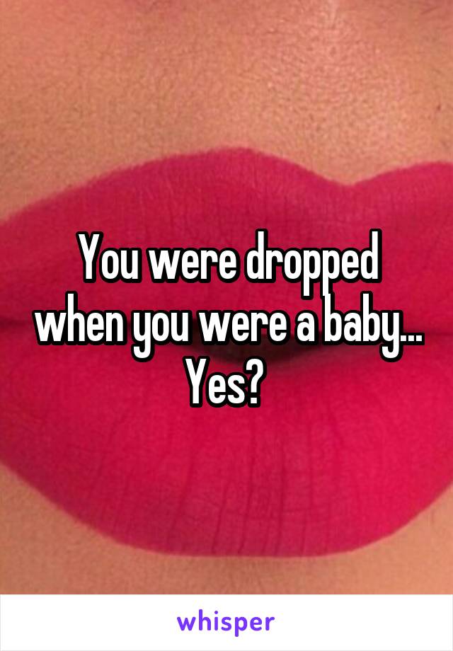 You were dropped when you were a baby... Yes? 